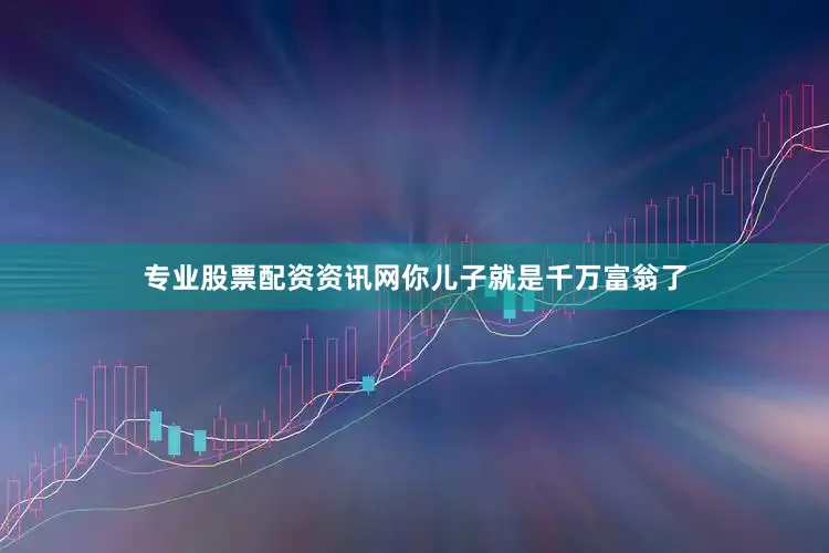 专业股票配资资讯网你儿子就是千万富翁了