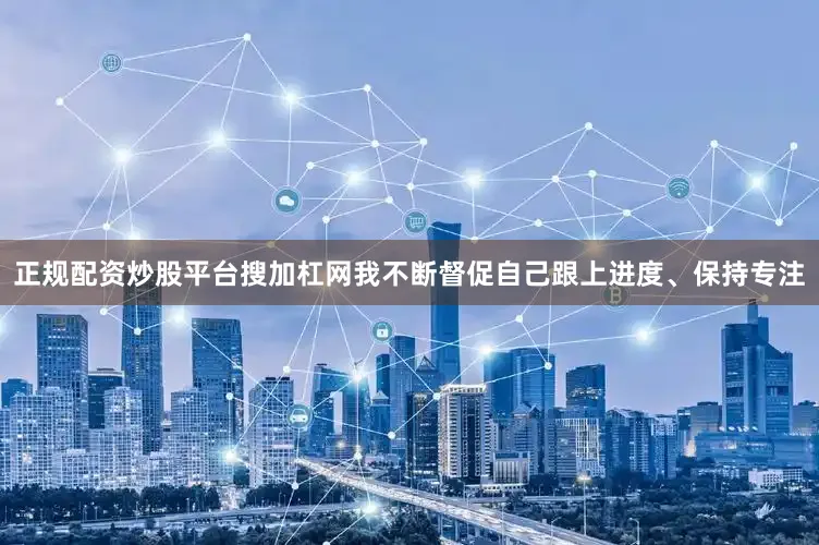正规配资炒股平台搜加杠网我不断督促自己跟上进度、保持专注