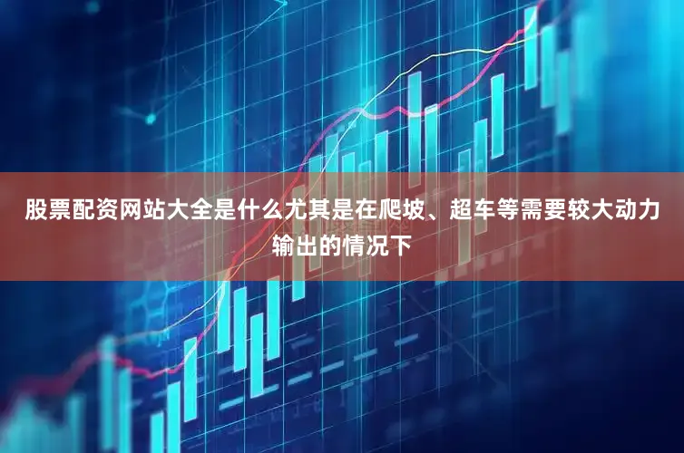 股票配资网站大全是什么尤其是在爬坡、超车等需要较大动力输出的情况下