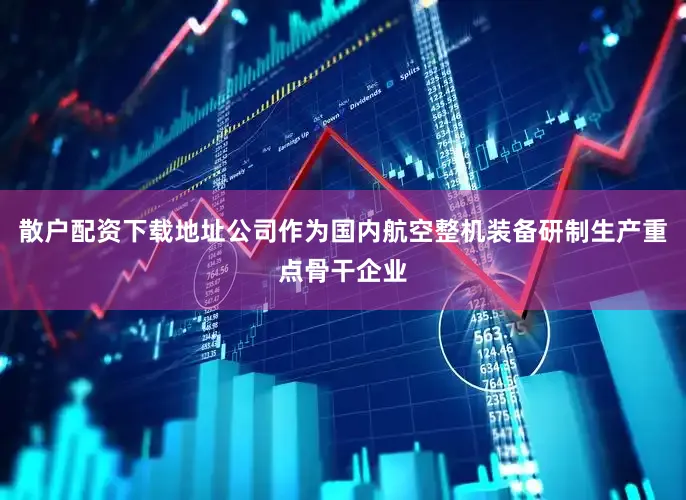 散户配资下载地址公司作为国内航空整机装备研制生产重点骨干企业