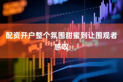 配资开户整个氛围甜蜜到让围观者感叹