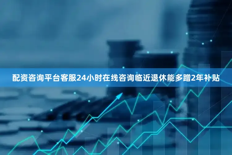 配资咨询平台客服24小时在线咨询临近退休能多蹭2年补贴