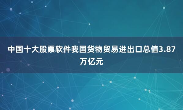 中国十大股票软件我国货物贸易进出口总值3.87万亿元