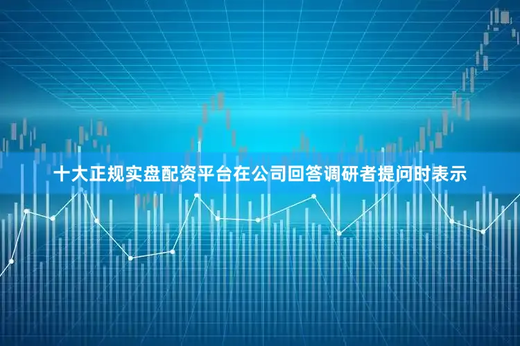 十大正规实盘配资平台在公司回答调研者提问时表示