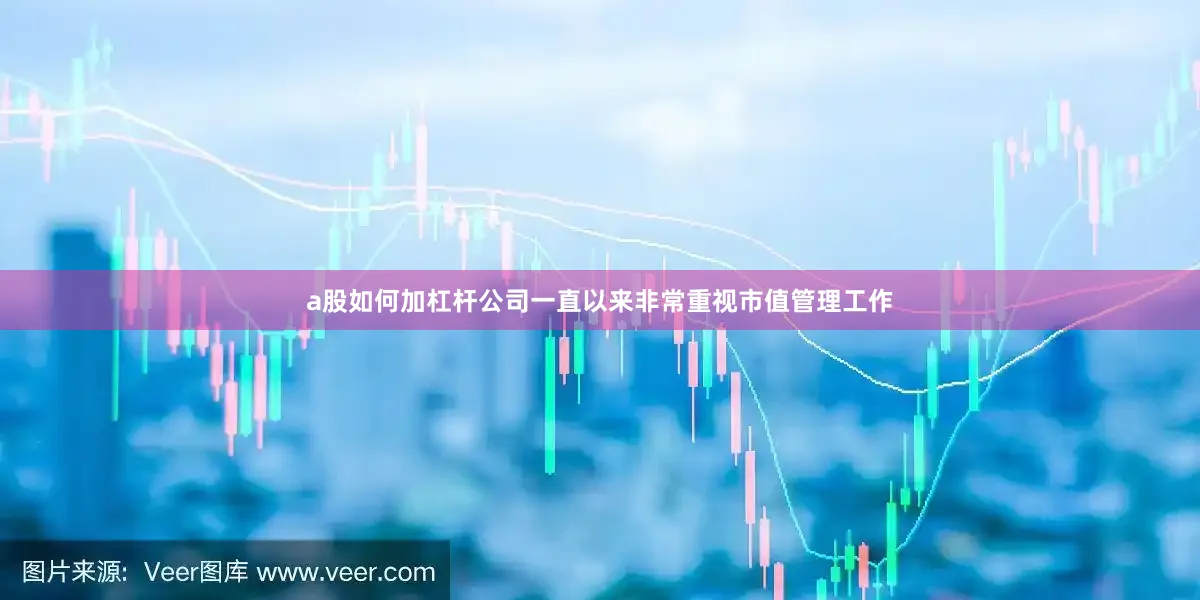a股如何加杠杆公司一直以来非常重视市值管理工作