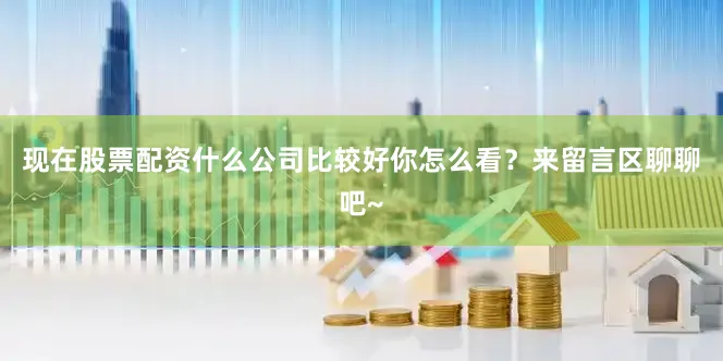 现在股票配资什么公司比较好你怎么看？来留言区聊聊吧~