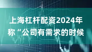 上海杠杆配资2024年称“公司有需求的时候