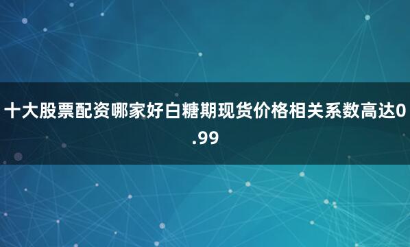 十大股票配资哪家好白糖期现货价格相关系数高达0.99