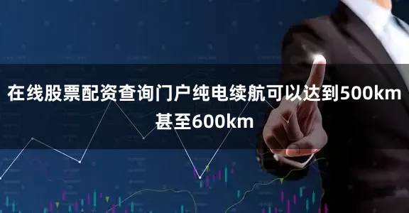 在线股票配资查询门户纯电续航可以达到500km甚至600km