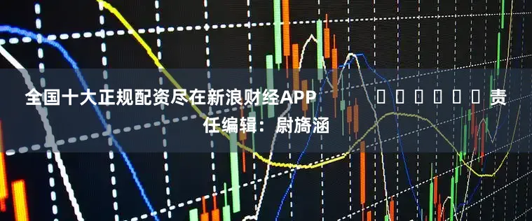 全国十大正规配资尽在新浪财经APP            						责任编辑：尉旖涵