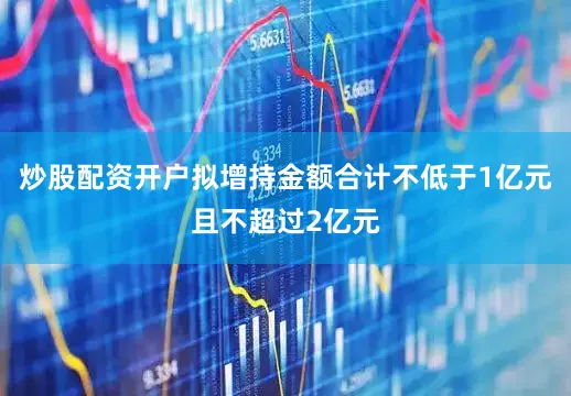 炒股配资开户拟增持金额合计不低于1亿元且不超过2亿元