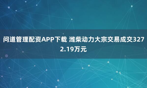 问道管理配资APP下载 潍柴动力大宗交易成交3272.19万元