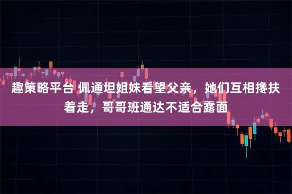 趣策略平台 佩通坦姐妹看望父亲，她们互相搀扶着走，哥哥班通达不适合露面