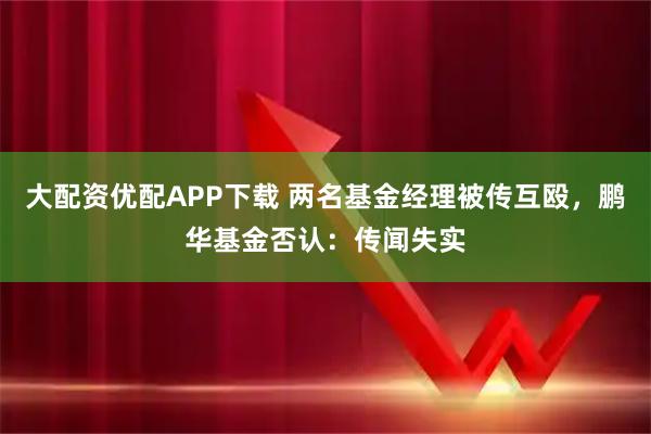 大配资优配APP下载 两名基金经理被传互殴，鹏华基金否认：传闻失实