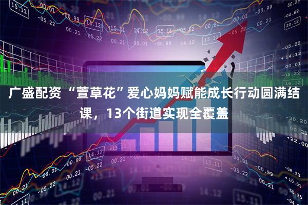 广盛配资 “萱草花”爱心妈妈赋能成长行动圆满结课，13个街道实现全覆盖
