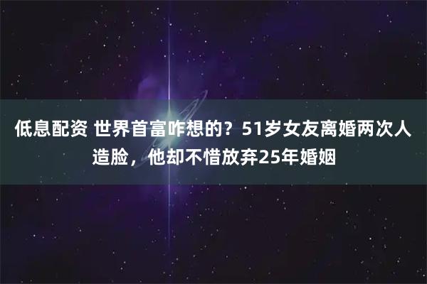 低息配资 世界首富咋想的？51岁女友离婚两次人造脸，他却不惜放弃25年婚姻