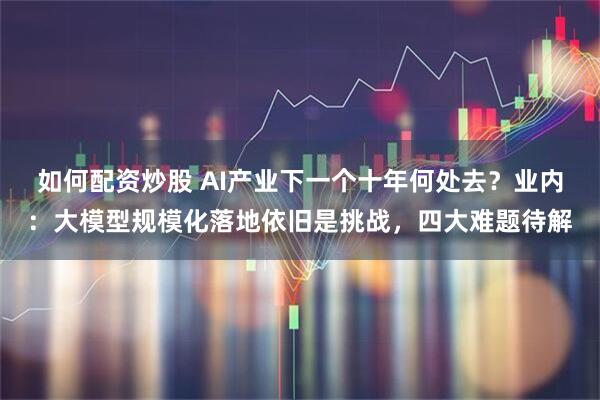 如何配资炒股 AI产业下一个十年何处去？业内：大模型规模化落地依旧是挑战，四大难题待解