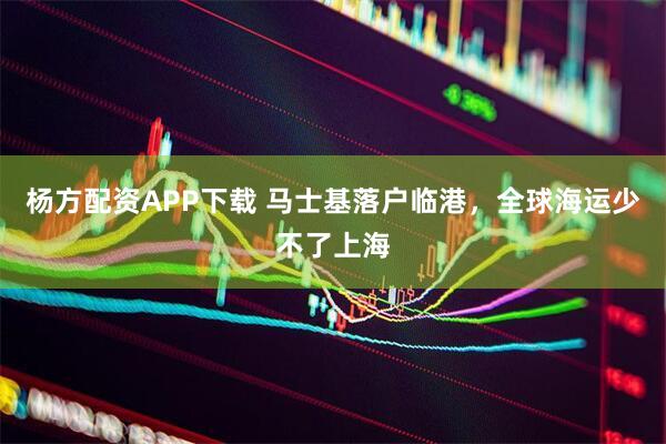 杨方配资APP下载 马士基落户临港，全球海运少不了上海