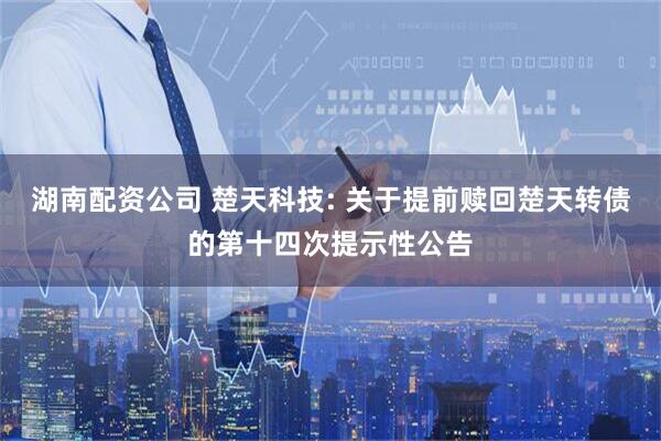 湖南配资公司 楚天科技: 关于提前赎回楚天转债的第十四次提示性公告