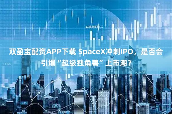 双盈宝配资APP下载 SpaceX冲刺IPO，是否会引爆“超级独角兽”上市潮？