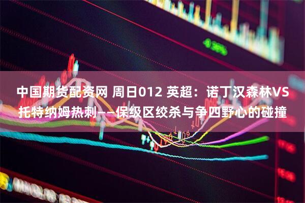中国期货配资网 周日012 英超：诺丁汉森林VS托特纳姆热刺——保级区绞杀与争四野心的碰撞