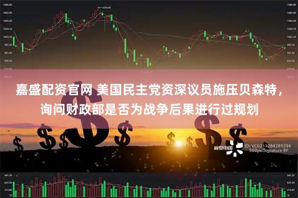 嘉盛配资官网 美国民主党资深议员施压贝森特，询问财政部是否为战争后果进行过规划