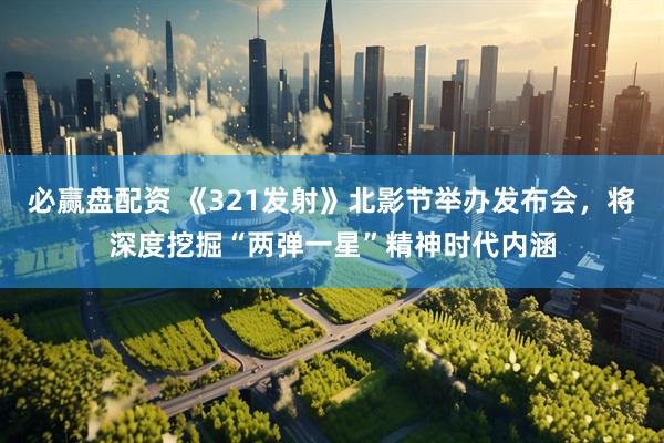 必赢盘配资 《321发射》北影节举办发布会，将深度挖掘“两弹一星”精神时代内涵