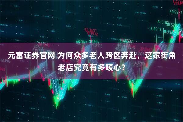 元富证券官网 为何众多老人跨区奔赴，这家街角老店究竟有多暖心？