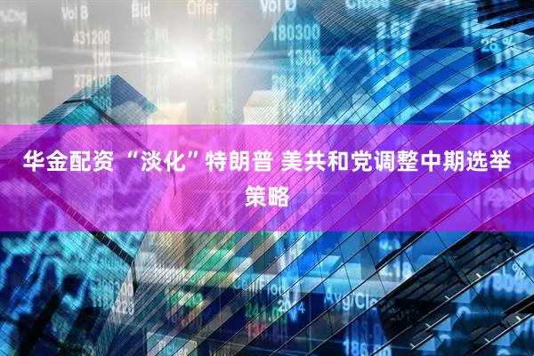 华金配资 “淡化”特朗普 美共和党调整中期选举策略