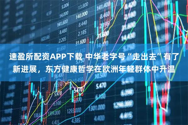 速盈所配资APP下载 中华老字号“走出去”有了新进展，东方健康哲学在欧洲年轻群体中升温