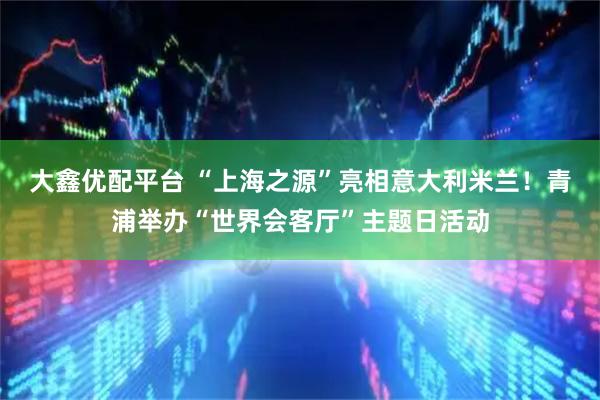 大鑫优配平台 “上海之源”亮相意大利米兰！青浦举办“世界会客厅”主题日活动