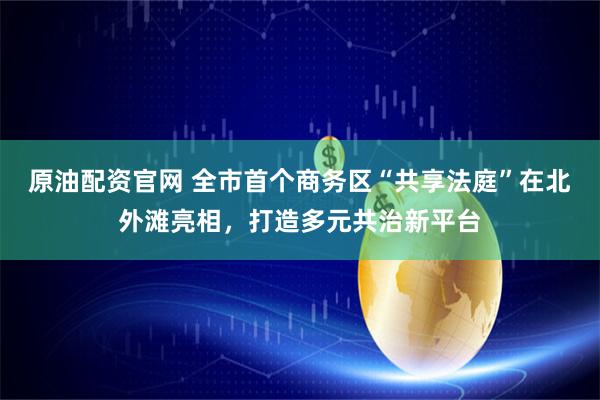 原油配资官网 全市首个商务区“共享法庭”在北外滩亮相，打造多元共治新平台