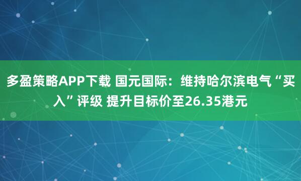 多盈策略APP下载 国元国际：维持哈尔滨电气“买入”评级 提升目标价至26.35港元