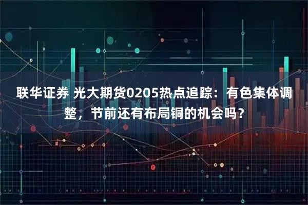 联华证券 光大期货0205热点追踪：有色集体调整，节前还有布局铜的机会吗？