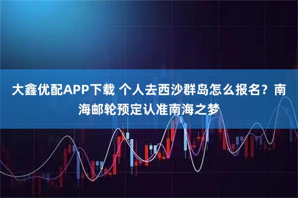 大鑫优配APP下载 个人去西沙群岛怎么报名？南海邮轮预定认准南海之梦