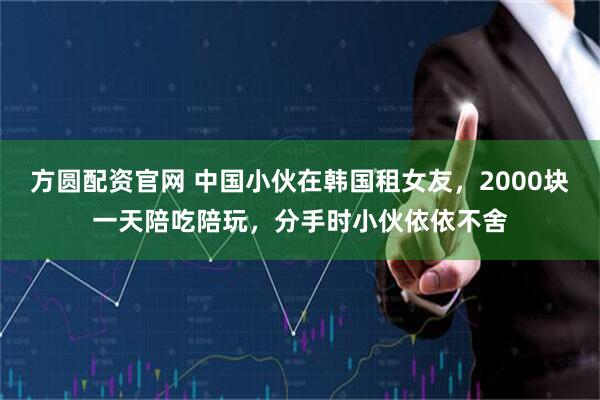 方圆配资官网 中国小伙在韩国租女友，2000块一天陪吃陪玩，分手时小伙依依不舍