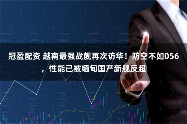 冠盈配资 越南最强战舰再次访华！防空不如056，性能已被缅甸国产新舰反超