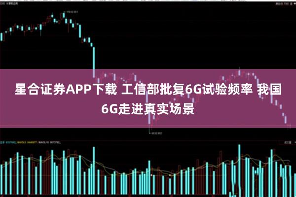 星合证券APP下载 工信部批复6G试验频率 我国6G走进真实场景