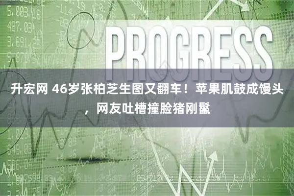升宏网 46岁张柏芝生图又翻车！苹果肌鼓成馒头，网友吐槽撞脸猪刚鬣